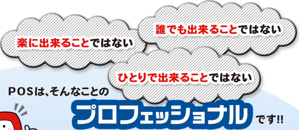 楽に出来ることではない　誰でも出来ることではない　ひとりで出来ることではない　POSは、そんなことのプロフェッショナルです！！